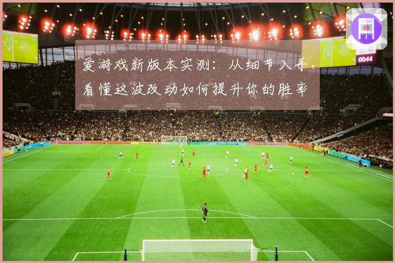 爱游戏新版本实测：从细节入手，看懂这波改动如何提升你的胜率