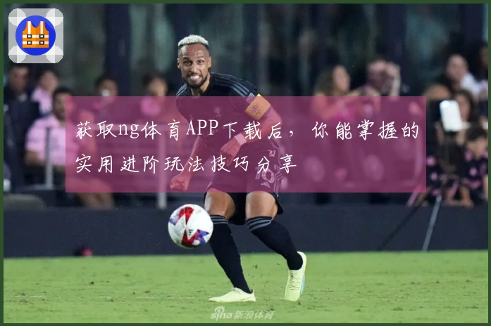 获取ng体育APP下载后，你能掌握的实用进阶玩法技巧分享
